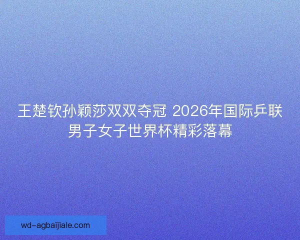 王楚钦孙颖莎双双夺冠 2026年国际乒联男子女子世界杯精彩落幕