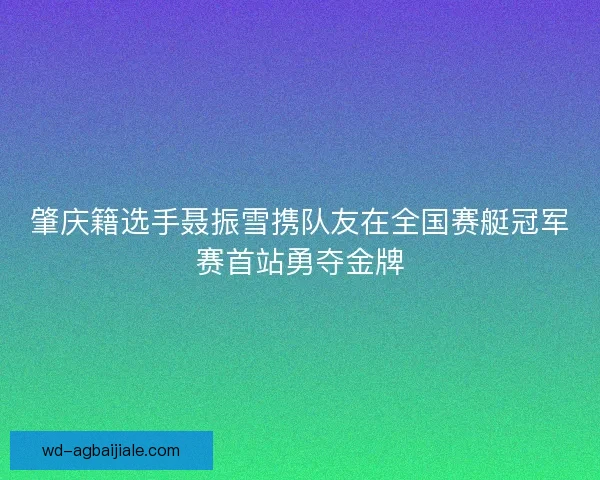肇庆籍选手聂振雪携队友在全国赛艇冠军赛首站勇夺金牌