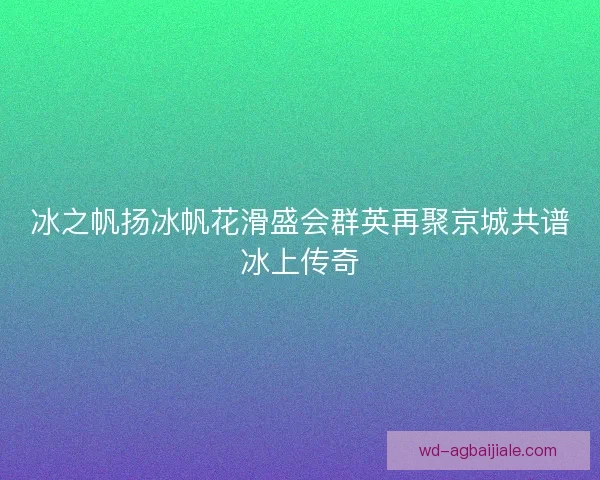 冰之帆扬冰帆花滑盛会群英再聚京城共谱冰上传奇 冰之帆扬冰帆花滑盛会群英再聚京城共谱冰上传奇