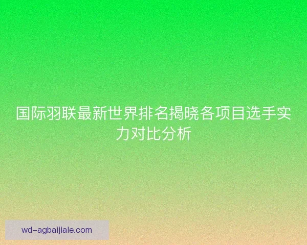 国际羽联最新世界排名揭晓各项目选手实力对比分析