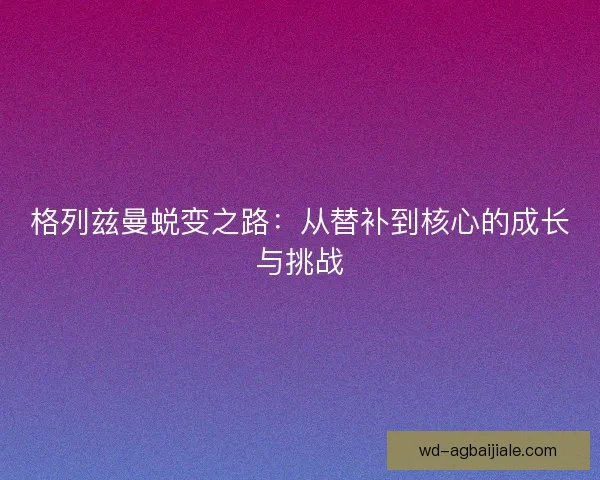 格列兹曼蜕变之路:从替补到核心的成长与挑战 格列兹曼蜕变之路:从替补到核心的成长与挑战
