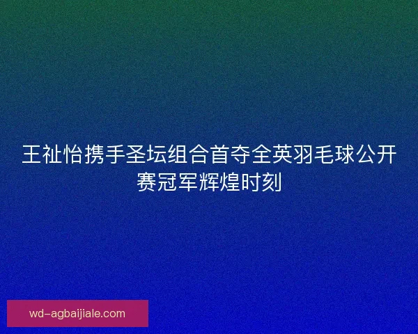 王祉怡携手圣坛组合首夺全英羽毛球公开赛冠军辉煌时刻