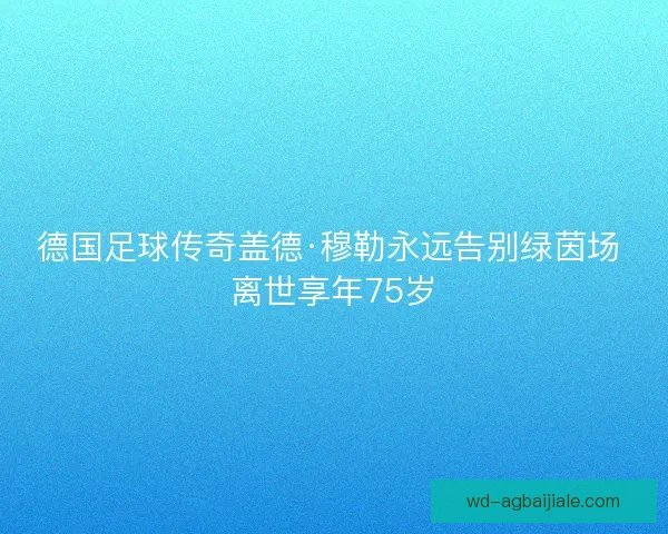 德国足球传奇盖德·穆勒永远告别绿茵场 离世享年75岁