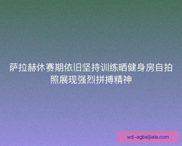 萨拉赫休赛期依旧坚持训练晒健身房自拍照展现强烈拼搏精神 萨拉赫休赛期依旧坚持训练晒健身房自拍照展现强烈拼搏精神