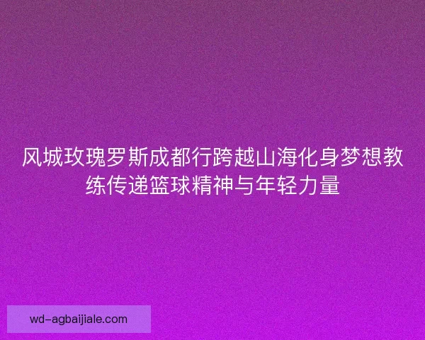 风城玫瑰罗斯成都行跨越山海化身梦想教练传递篮球精神与年轻力量 风城玫瑰罗斯成都行跨越山海化身梦想教练传递篮球精神与年轻力量