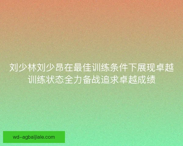 刘少林刘少昂在最佳训练条件下展现卓越训练状态全力备战追求卓越成绩