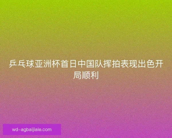 乒乓球亚洲杯首日中国队挥拍表现出色开局顺利 乒乓球亚洲杯首日中国队挥拍表现出色开局顺利